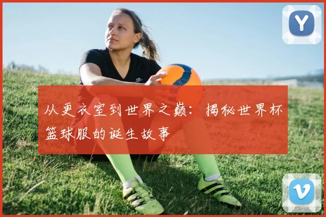 从更衣室到世界之巅:揭秘世界杯篮球服的诞生故事