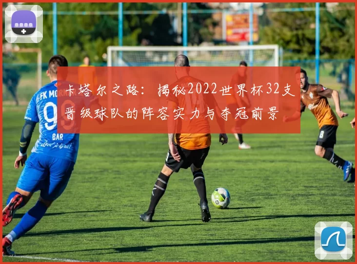 卡塔尔之路：揭秘2022世界杯32支晋级球队的阵容实力与夺冠前景