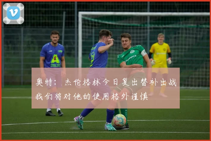 奥特:杰伦格林今日复出替补出战我们将对他的使用格外谨慎
