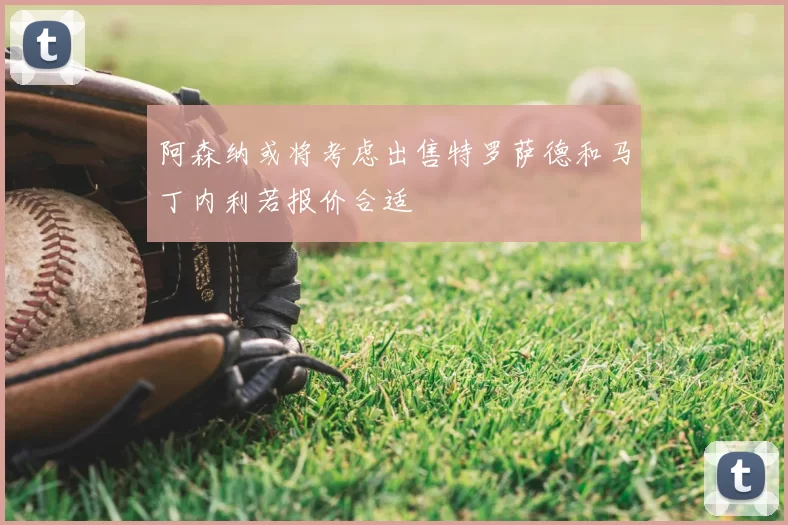 阿森纳或将考虑出售特罗萨德和马丁内利若报价合适