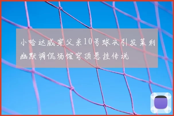 小哈达威穿父亲10号球衣引发莱利幽默调侃场馆穹顶悬挂传说