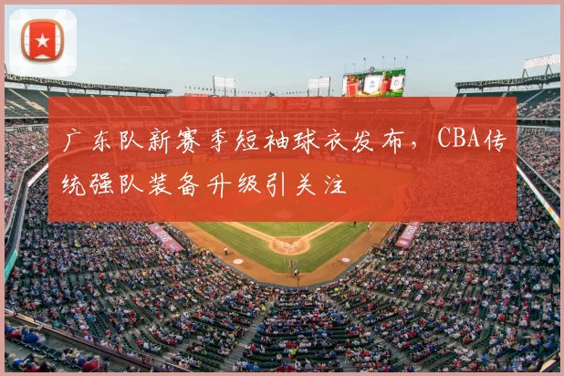 广东队新赛季短袖球衣发布，CBA传统强队装备升级引关注