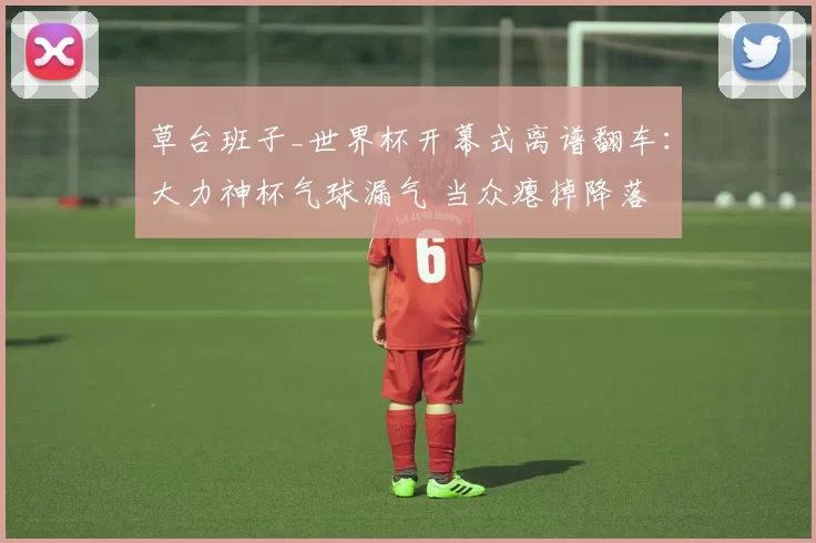 草台班子_世界杯开幕式离谱翻车：大力神杯气球漏气 当众瘪掉降落