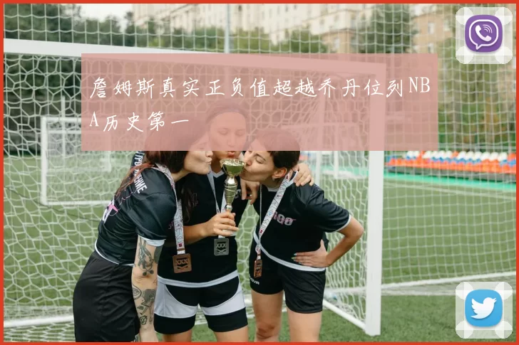 詹姆斯真实正负值超越乔丹位列NBA历史第一