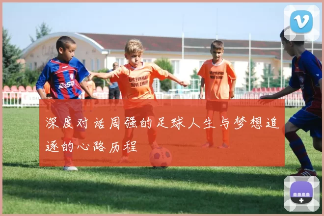 深度对话周强的足球人生与梦想追逐的心路历程