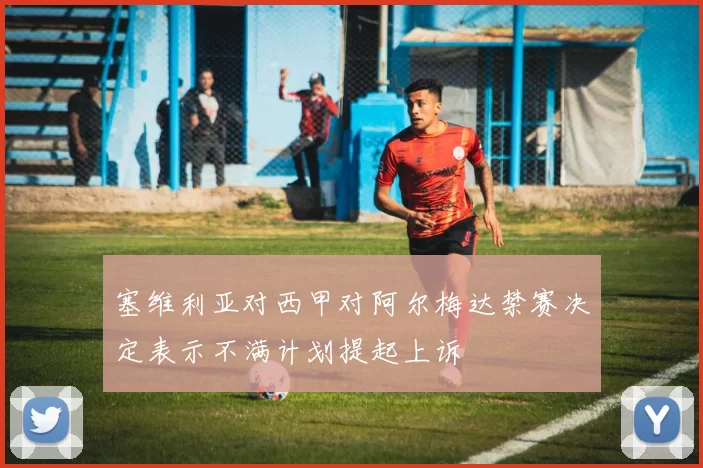 塞维利亚对西甲对阿尔梅达禁赛决定表示不满计划提起上诉