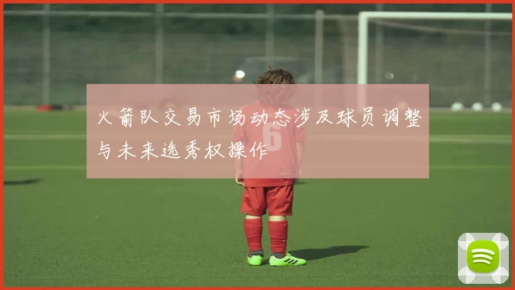 火箭队交易市场动态涉及球员调整与未来选秀权操作