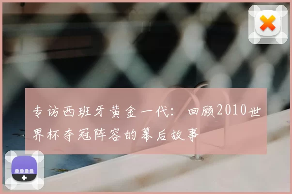 专访西班牙黄金一代：回顾2010世界杯夺冠阵容的幕后故事