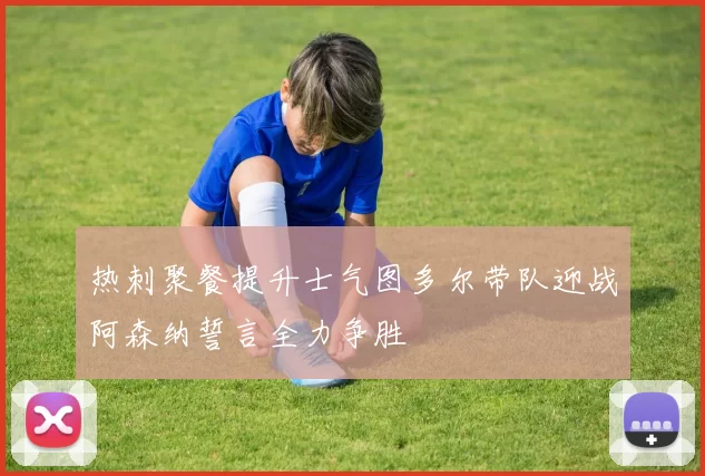 热刺聚餐提升士气图多尔带队迎战阿森纳誓言全力争胜