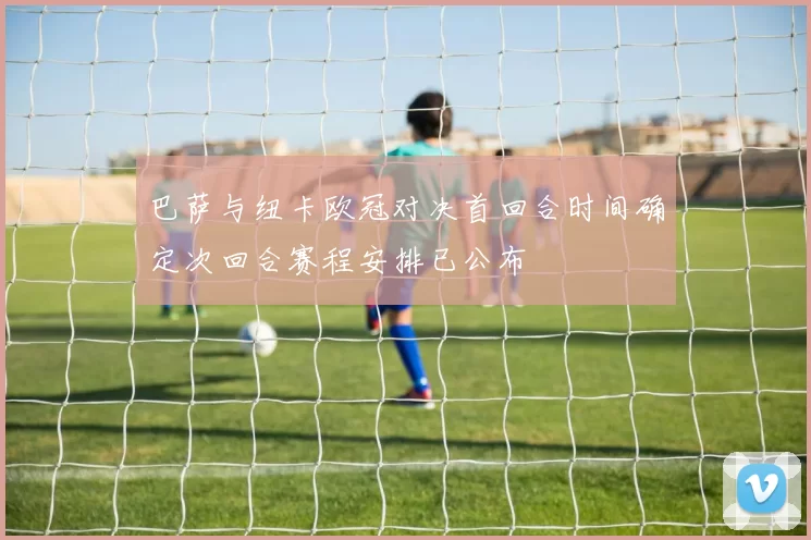 巴萨与纽卡欧冠对决首回合时间确定次回合赛程安排已公布