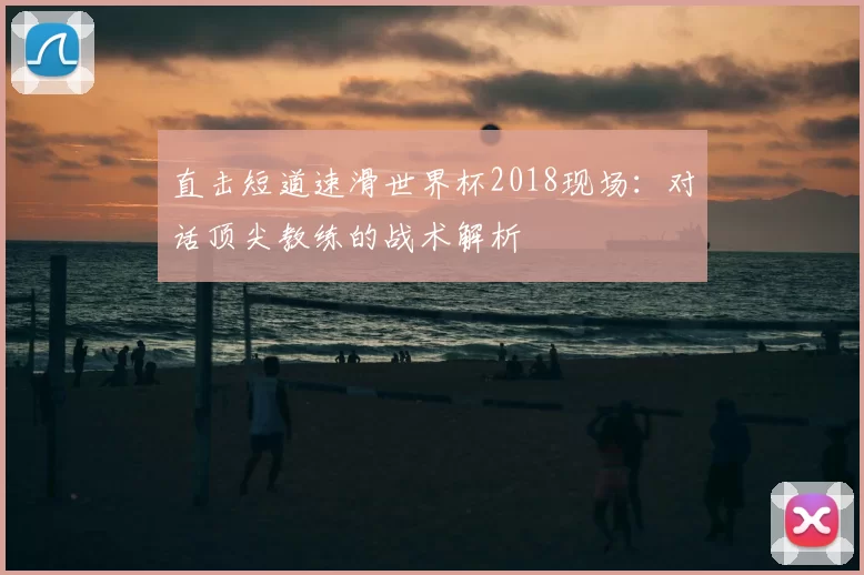 直击短道速滑世界杯2018现场:对话顶尖教练的战术解析