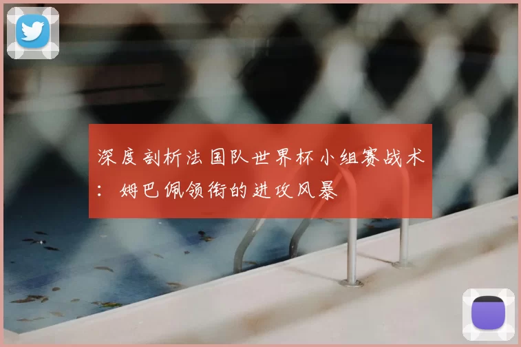 深度剖析法国队世界杯小组赛战术：姆巴佩领衔的进攻风暴