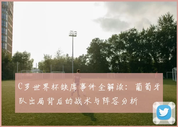 C罗世界杯缺席事件全解读:葡萄牙队出局背后的战术与阵容分析