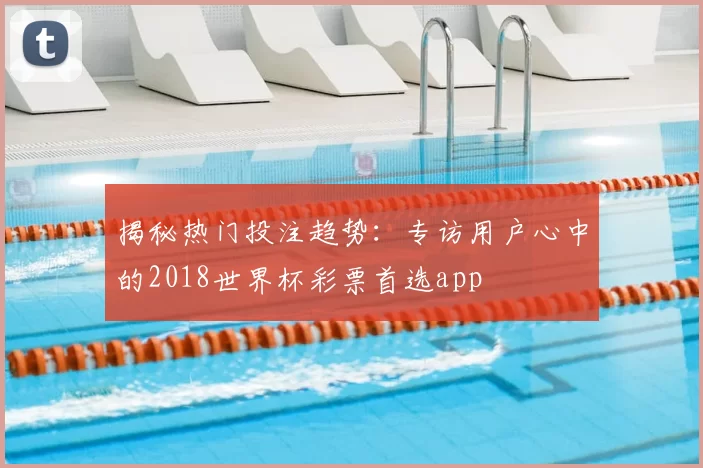 揭秘热门投注趋势：专访用户心中的2018世界杯彩票首选app