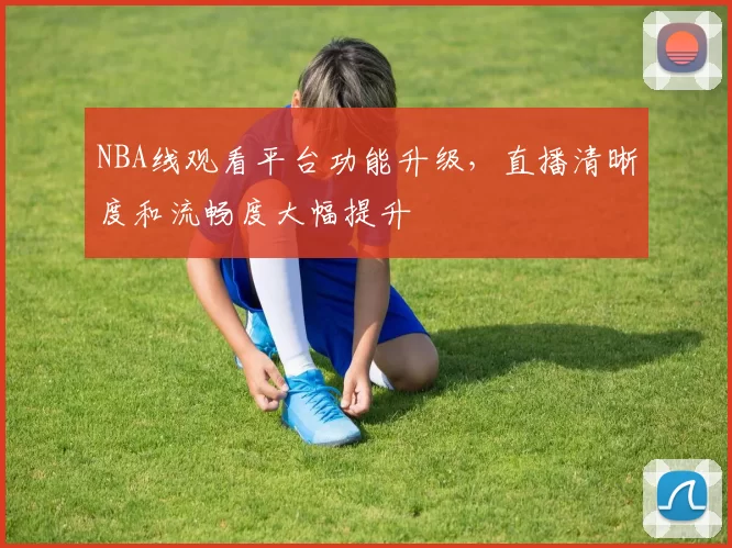 NBA线观看平台功能升级,直播清晰度和流畅度大幅提升