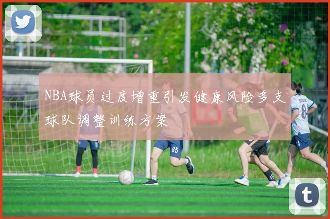 NBA球员过度增重引发健康风险多支球队调整训练方案