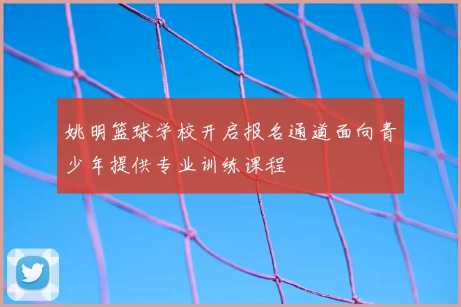 姚明篮球学校开启报名通道面向青少年提供专业训练课程
