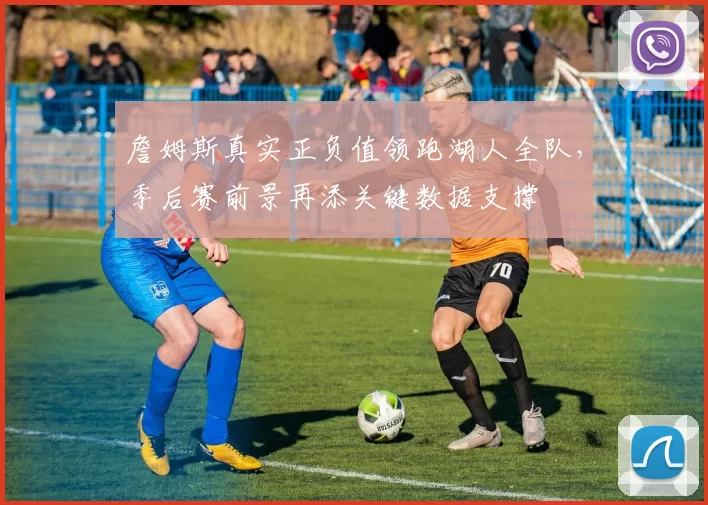 詹姆斯真实正负值领跑湖人全队,季后赛前景再添关键数据支撑