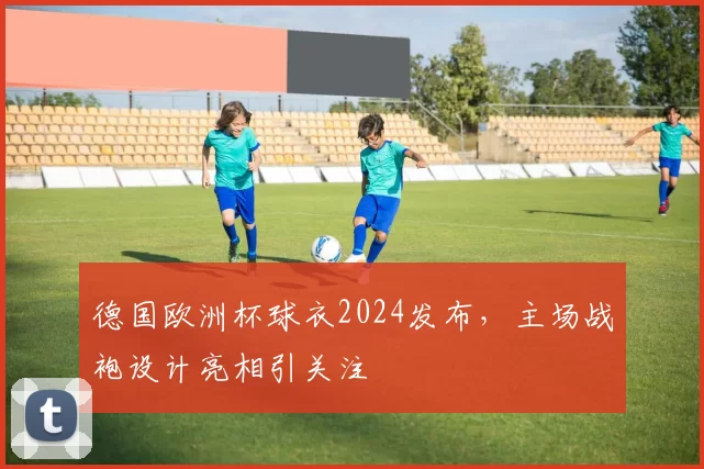 德国欧洲杯球衣2024发布，主场战袍设计亮相引关注