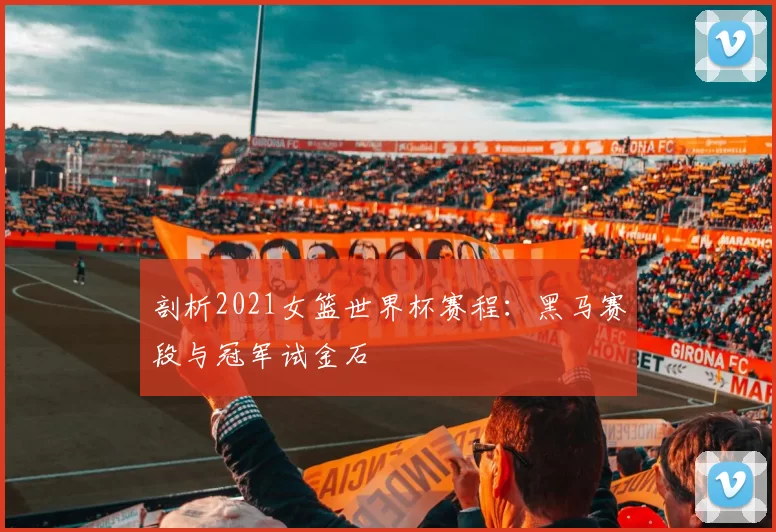 剖析2021女篮世界杯赛程:黑马赛段与冠军试金石