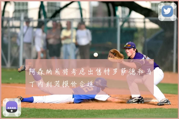 阿森纳或将考虑出售特罗萨德和马丁内利若报价合适