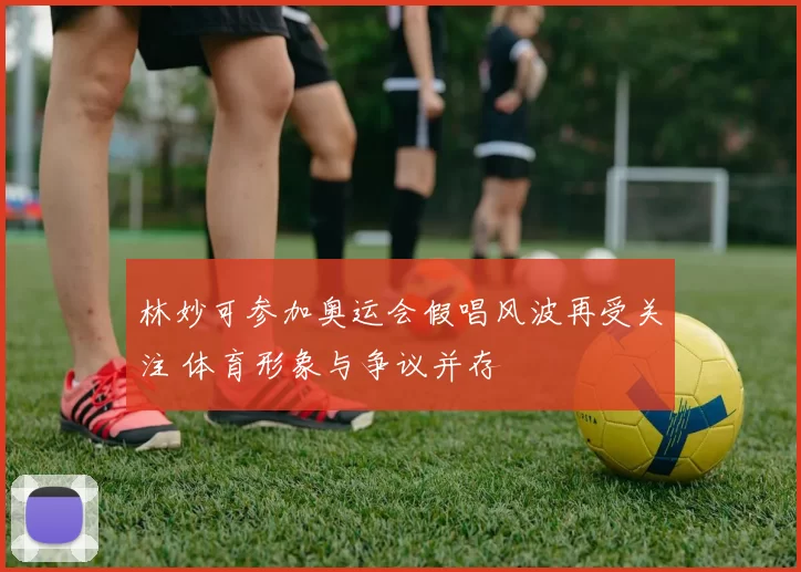 林妙可参加奥运会假唱风波再受关注 体育形象与争议并存