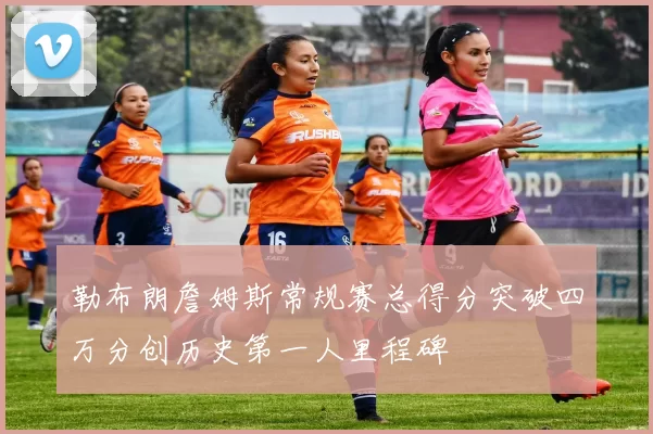 勒布朗詹姆斯常规赛总得分突破四万分创历史第一人里程碑