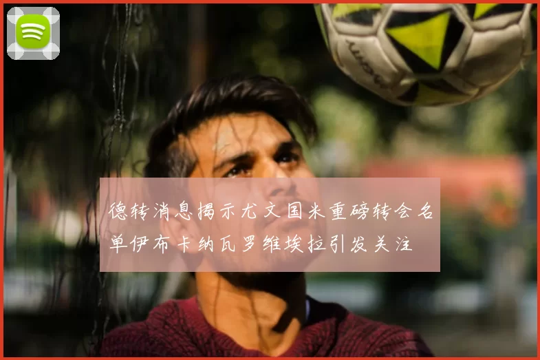 德转消息揭示尤文国米重磅转会名单伊布卡纳瓦罗维埃拉引发关注