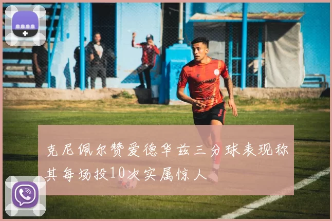 克尼佩尔赞爱德华兹三分球表现称其每场投10次实属惊人