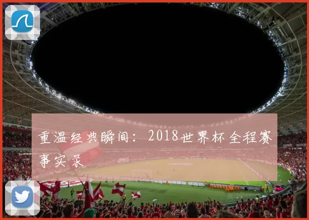 重温经典瞬间：2018世界杯全程赛事实录