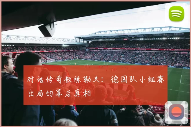 对话传奇教练勒夫:德国队小组赛出局的幕后真相