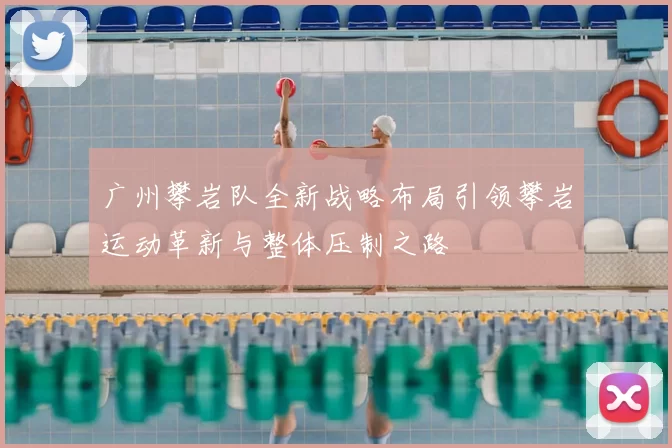 广州攀岩队全新战略布局引领攀岩运动革新与整体压制之路
