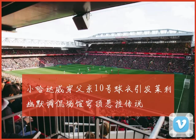 小哈达威穿父亲10号球衣引发莱利幽默调侃场馆穹顶悬挂传说
