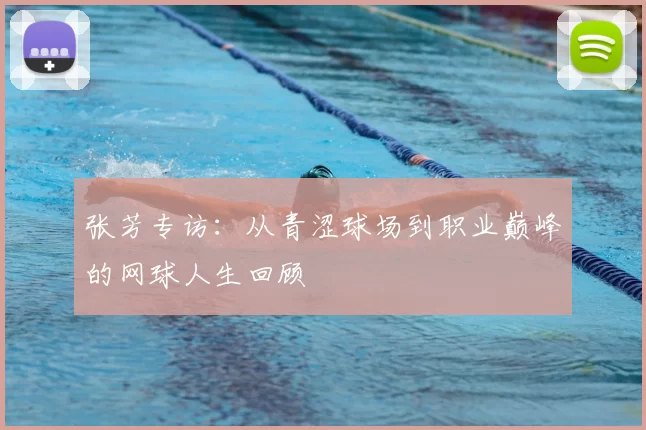 张芳专访:从青涩球场到职业巅峰的网球人生回顾