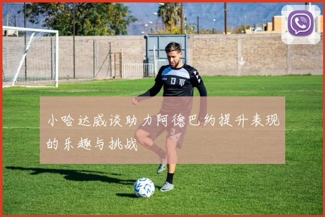 小哈达威谈助力阿德巴约提升表现的乐趣与挑战