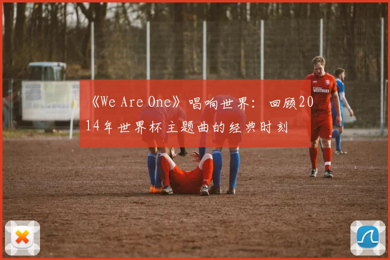 《We Are One》唱响世界：回顾2014年世界杯主题曲的经典时刻
