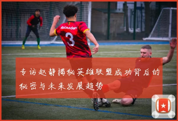 专访赵静揭秘英雄联盟成功背后的秘密与未来发展趋势