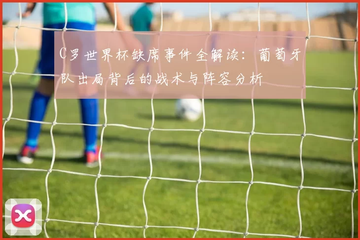 C罗世界杯缺席事件全解读：葡萄牙队出局背后的战术与阵容分析