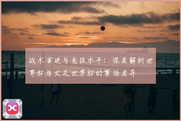 战术演进与竞技水平：深度解析世界杯与女足世界杯的赛场差异