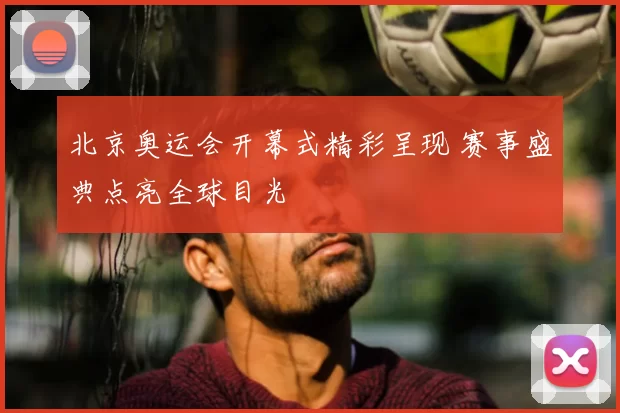 北京奥运会开幕式精彩呈现 赛事盛典点亮全球目光