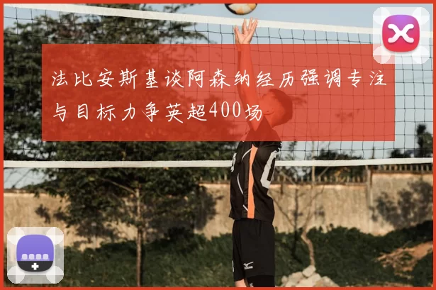 法比安斯基谈阿森纳经历强调专注与目标力争英超400场