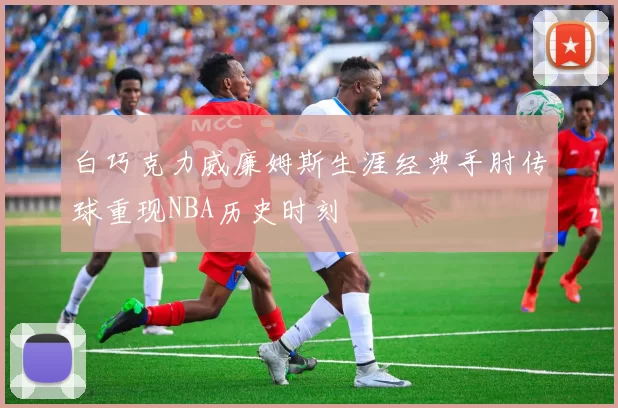 白巧克力威廉姆斯生涯经典手肘传球重现NBA历史时刻