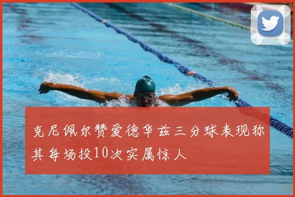 克尼佩尔赞爱德华兹三分球表现称其每场投10次实属惊人