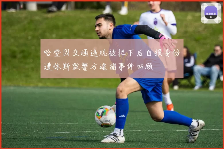 哈登因交通违规被拦下后自报身份遭休斯敦警方逮捕事件回顾