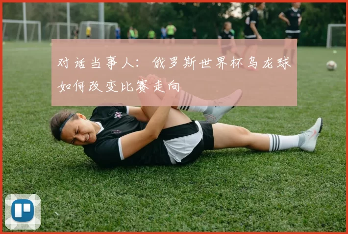 对话当事人:俄罗斯世界杯乌龙球如何改变比赛走向