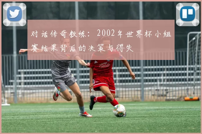对话传奇教练：2002年世界杯小组赛结果背后的决策与得失