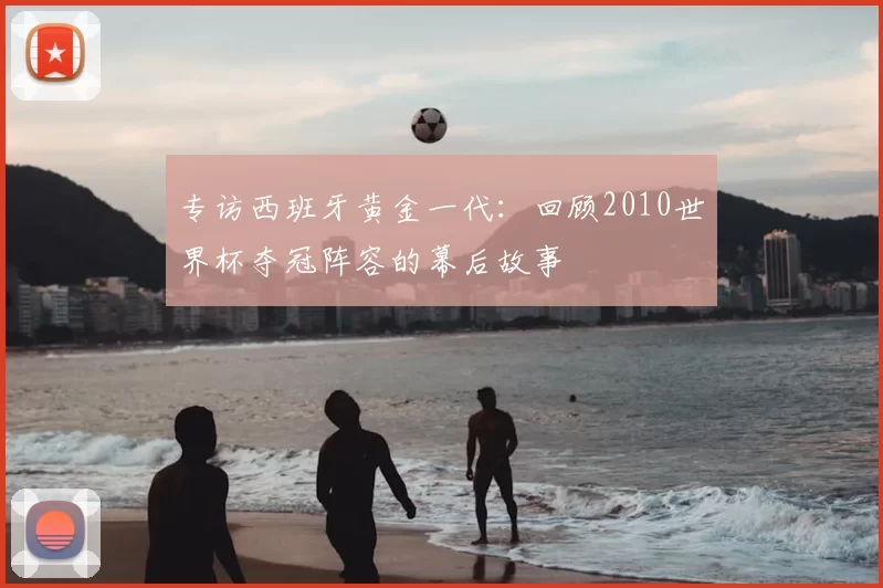 专访西班牙黄金一代：回顾2010世界杯夺冠阵容的幕后故事