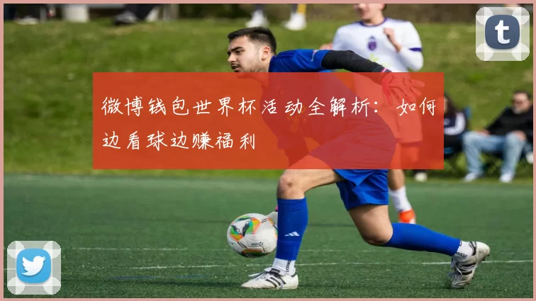 微博钱包世界杯活动全解析:如何边看球边赚福利