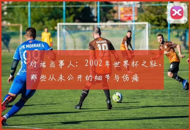 对话当事人:2002年世界杯之耻,那些从未公开的细节与伤痛