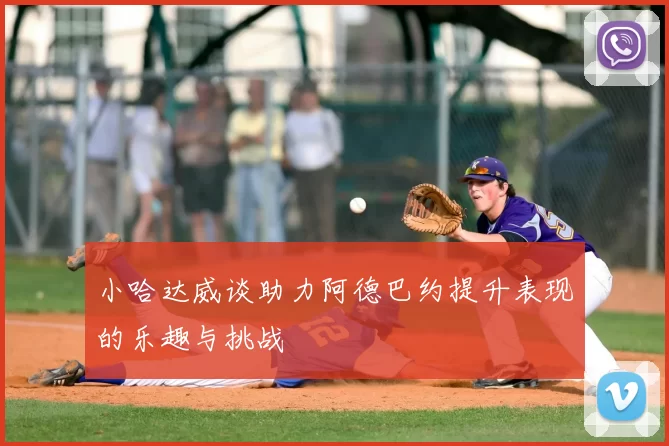 小哈达威谈助力阿德巴约提升表现的乐趣与挑战
